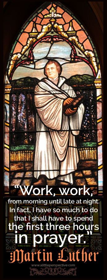 "Work, work, from morning until late at night. In fact, I have so much to do, that I shall have to spend the first three hours in prayer." - Martin Luther