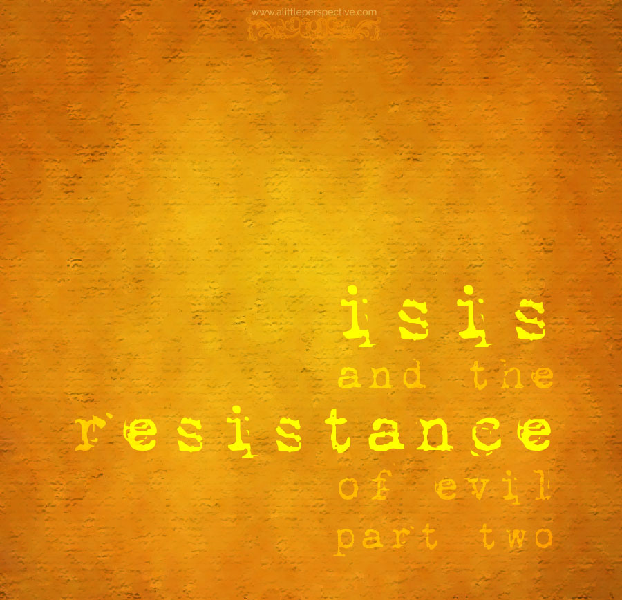 isis and the resistance of evil, part two | a little perspective