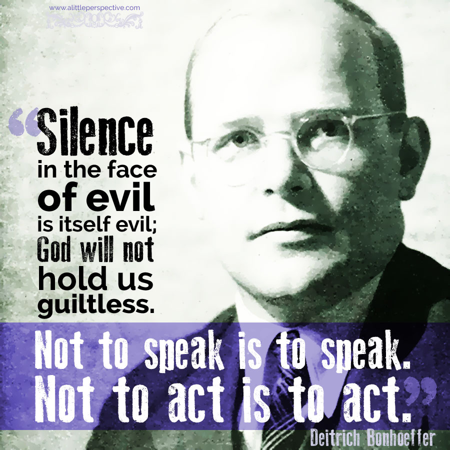 "Silence in the face of evil is itself evil. God will not hold us guiltless. Not to speak is to speak. Not to act is to act." - Deitrich Bonhoeffer
