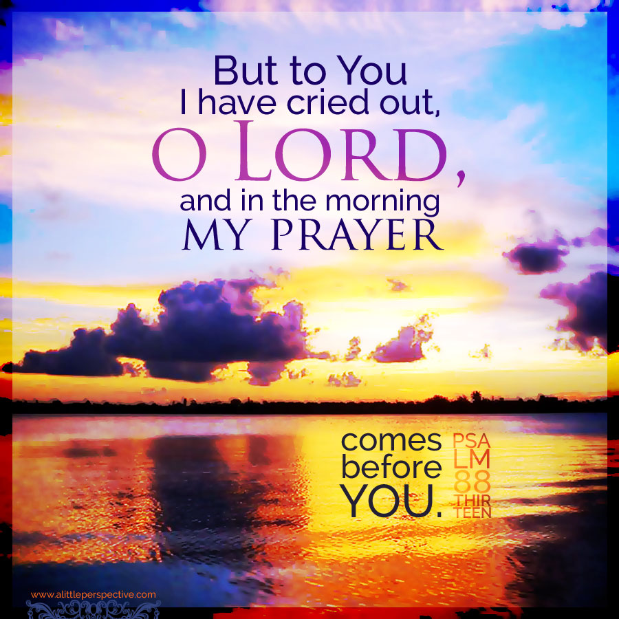 But to You I have cried out, O LORD, and in the morning my prayer comes before You. Psa 88:13